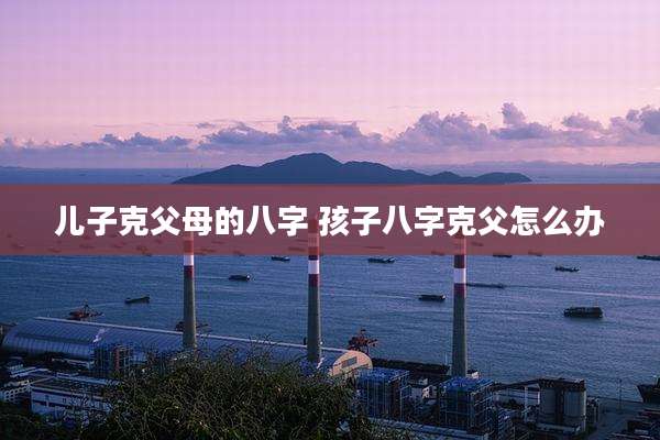 儿子克父母的八字 孩子八字克父怎么办