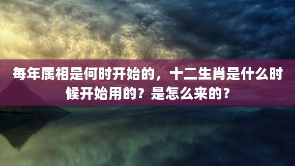 每年属相是何时开始的,十二生肖是什么时候开始用的?是怎么来的?