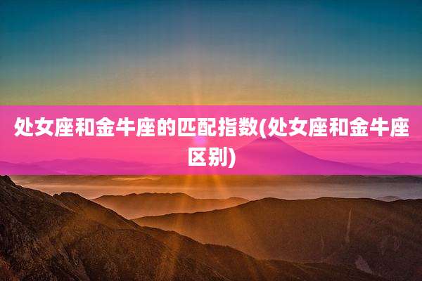 处女座和金牛座的匹配指数(处女座和金牛座区别)