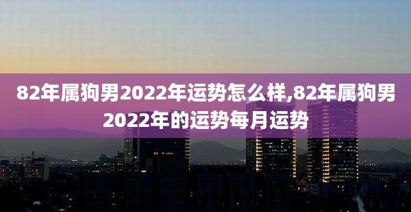 82年属狗男2022年运势怎么样,82年属狗男2022年的运势每月运势