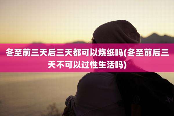 冬至前三天后三天都可以烧纸吗(冬至前后三天不可以过性生活吗)