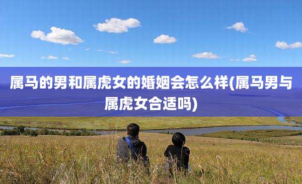 属马的男和属虎女的婚姻会怎么样(属马男与属虎女合适吗)
