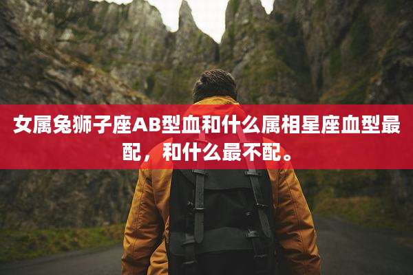 女属兔狮子座AB型血和什么属相星座血型最配，和什么最不配。