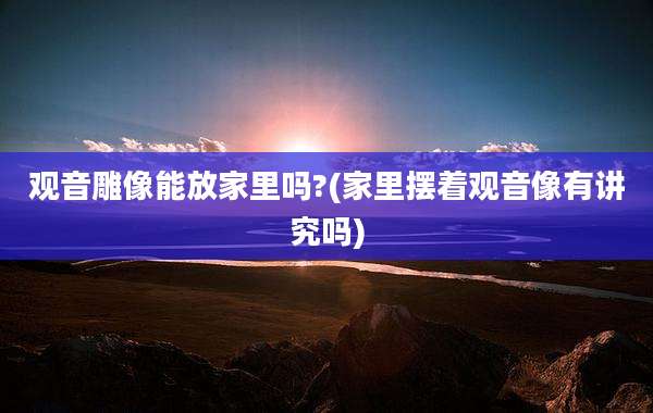 观音雕像能放家里吗?(家里摆着观音像有讲究吗)