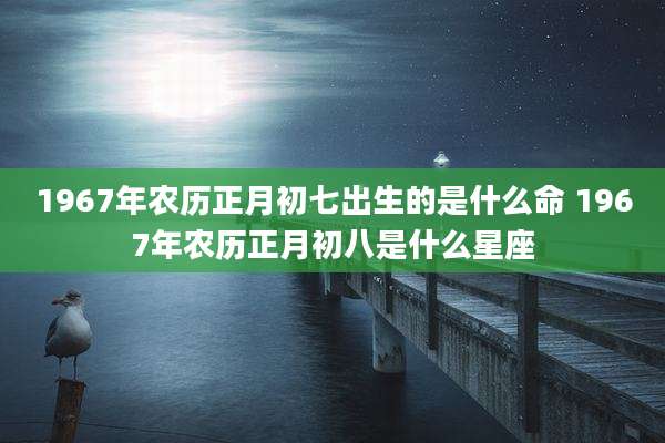 1967年农历正月初七出生的是什么命 1967年农历正月初八是什么星座