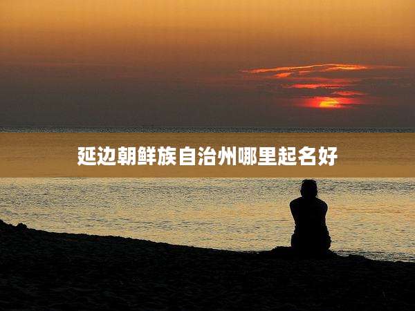 延边朝鲜族自治州哪里起名好