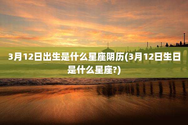 3月12日出生是什么星座阴历(3月12日生日是什么星座?)