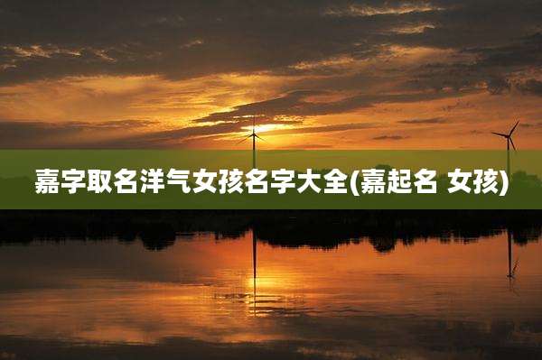 嘉字取名洋气女孩名字大全(嘉起名 女孩)