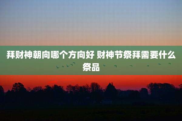 拜财神朝向哪个方向好 财神节祭拜需要什么祭品