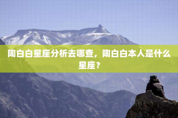 陶白白星座分析去哪查，陶白白本人是什么星座？