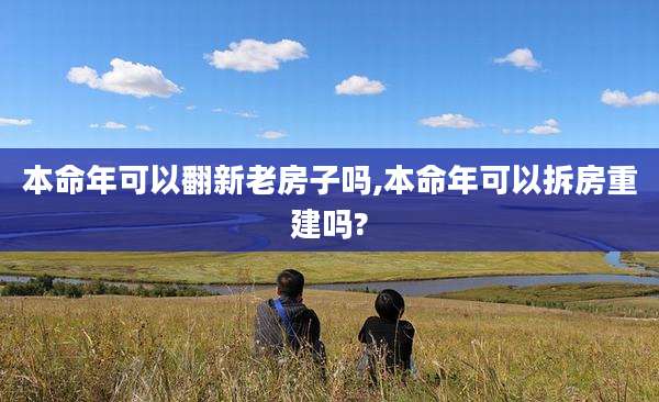 本命年可以翻新老房子吗,本命年可以拆房重建吗?