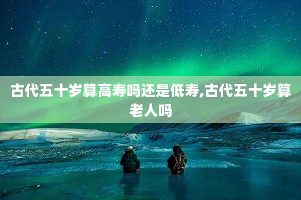 古代五十岁算高寿吗还是低寿,古代五十岁算老人吗