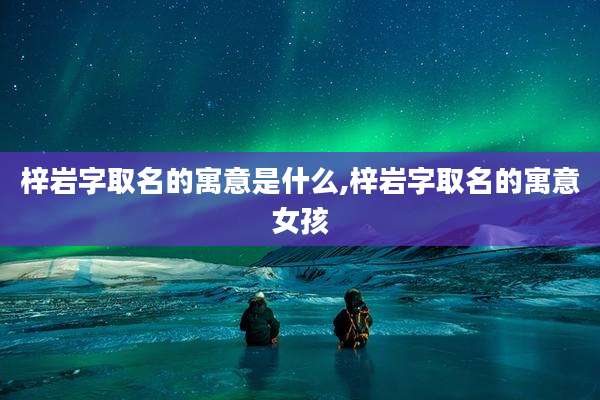 梓岩字取名的寓意是什么,梓岩字取名的寓意女孩