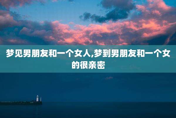 梦见男朋友和一个女人,梦到男朋友和一个女的很亲密