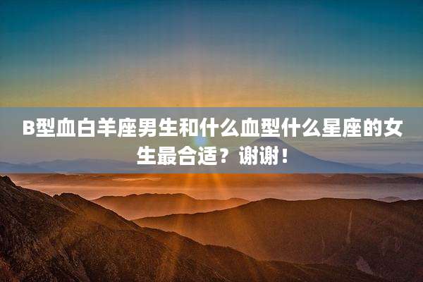 B型血白羊座男生和什么血型什么星座的女生最合适?谢谢!