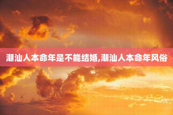 潮汕人本命年是不能结婚,潮汕人本命年风俗