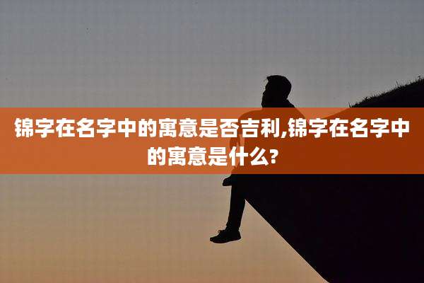 锦字在名字中的寓意是否吉利,锦字在名字中的寓意是什么?