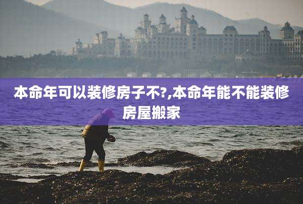 本命年可以装修房子不?,本命年能不能装修房屋搬家