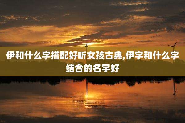 伊和什么字搭配好听女孩古典,伊字和什么字结合的名字好