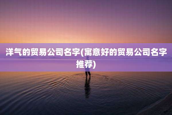 洋气的贸易公司名字(寓意好的贸易公司名字推荐)