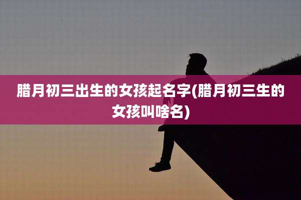 腊月初三出生的女孩起名字(腊月初三生的女孩叫啥名)