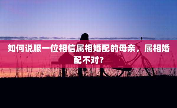 如何说服一位相信属相婚配的母亲，属相婚配不对？