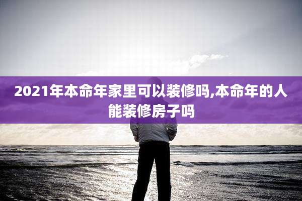 2021年本命年家里可以装修吗,本命年的人能装修房子吗