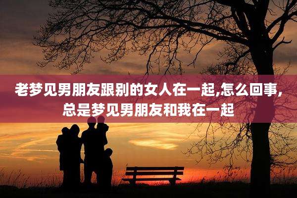 老梦见男朋友跟别的女人在一起,怎么回事,总是梦见男朋友和我在一起