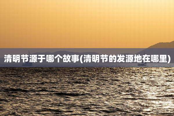 清明节源于哪个故事(清明节的发源地在哪里)