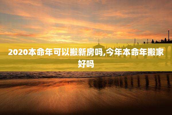 2020本命年可以搬新房吗,今年本命年搬家好吗
