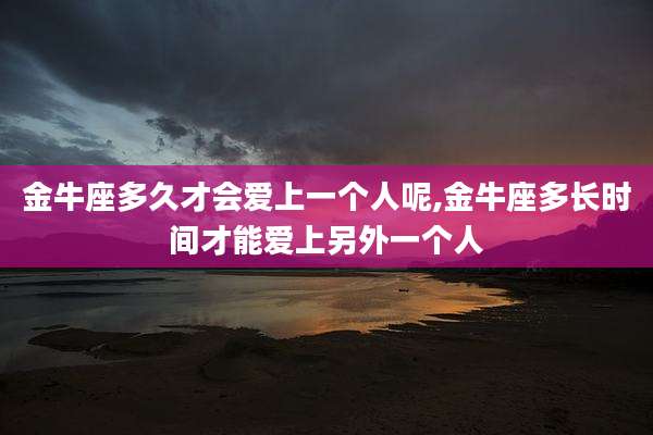 金牛座多久才会爱上一个人呢,金牛座多长时间才能爱上另外一个人