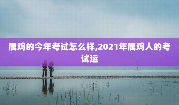 属鸡的今年考试怎么样,2021年属鸡人的考试运