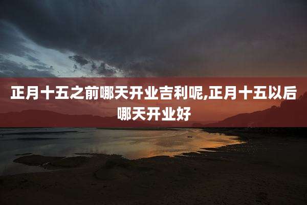 正月十五之前哪天开业吉利呢,正月十五以后哪天开业好