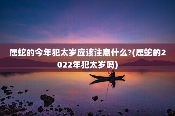 属蛇的今年犯太岁应该注意什么?(属蛇的2022年犯太岁吗)