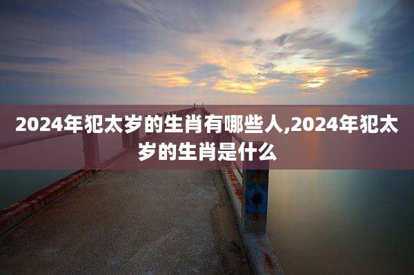 2024年犯太岁的生肖有哪些人,2024年犯太岁的生肖是什么