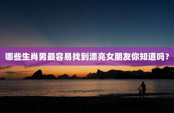 哪些生肖男最容易找到漂亮女朋友你知道吗?