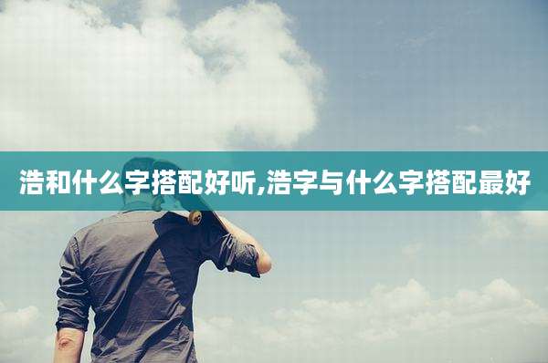 浩和什么字搭配好听,浩字与什么字搭配最好