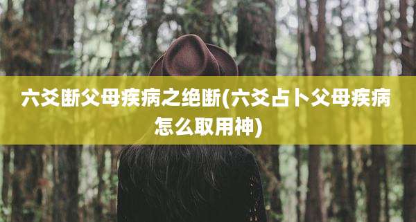 六爻断父母疾病之绝断(六爻占卜父母疾病 怎么取用神)