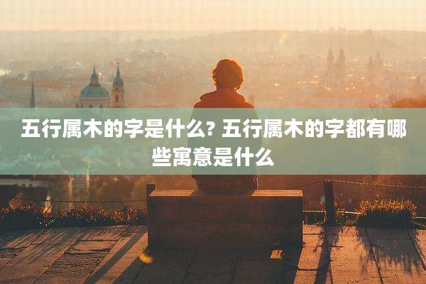 五行属木的字是什么? 五行属木的字都有哪些寓意是什么
