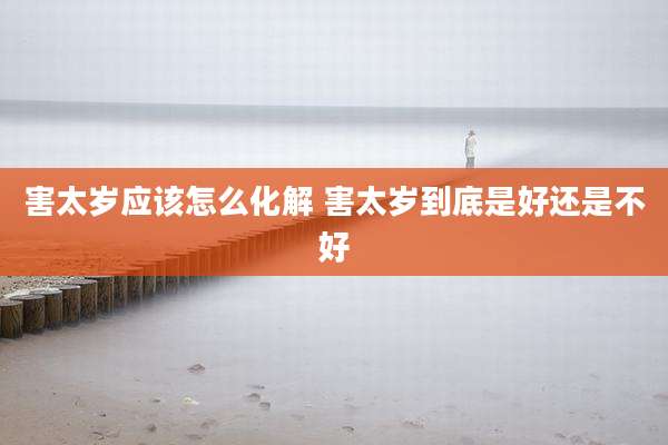 害太岁应该怎么化解 害太岁到底是好还是不好