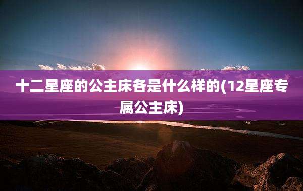 十二星座的公主床各是什么样的(12星座专属公主床)