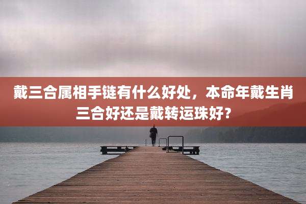 戴三合属相手链有什么好处,本命年戴生肖三合好还是戴转运珠好?