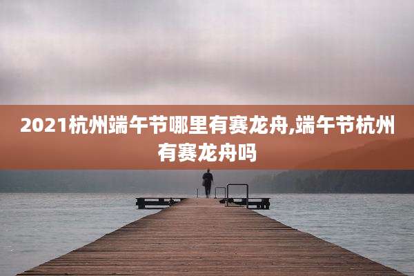 2021杭州端午节哪里有赛龙舟,端午节杭州有赛龙舟吗