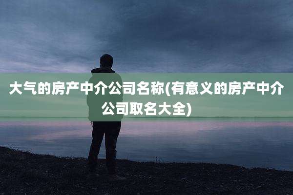 大气的房产中介公司名称(有意义的房产中介公司取名大全)