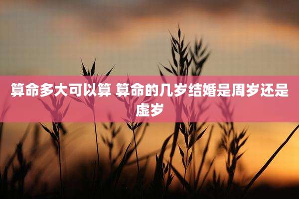 算命多大可以算 算命的几岁结婚是周岁还是虚岁