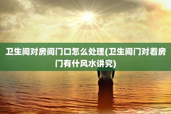 卫生间对房间门口怎么处理(卫生间门对着房门有什风水讲究)