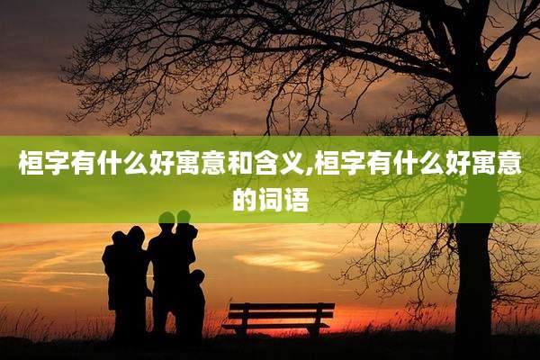 桓字有什么好寓意和含义,桓字有什么好寓意的词语