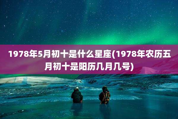1978年5月初十是什么星座(1978年农历五月初十是阳历几月几号)