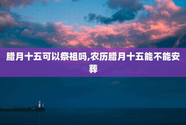 腊月十五可以祭祖吗,农历腊月十五能不能安葬