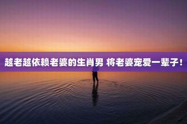 越老越依赖老婆的生肖男 将老婆宠爱一辈子!